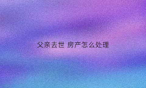 父亲去世房产怎么处理(父亲去逝房产怎么分)